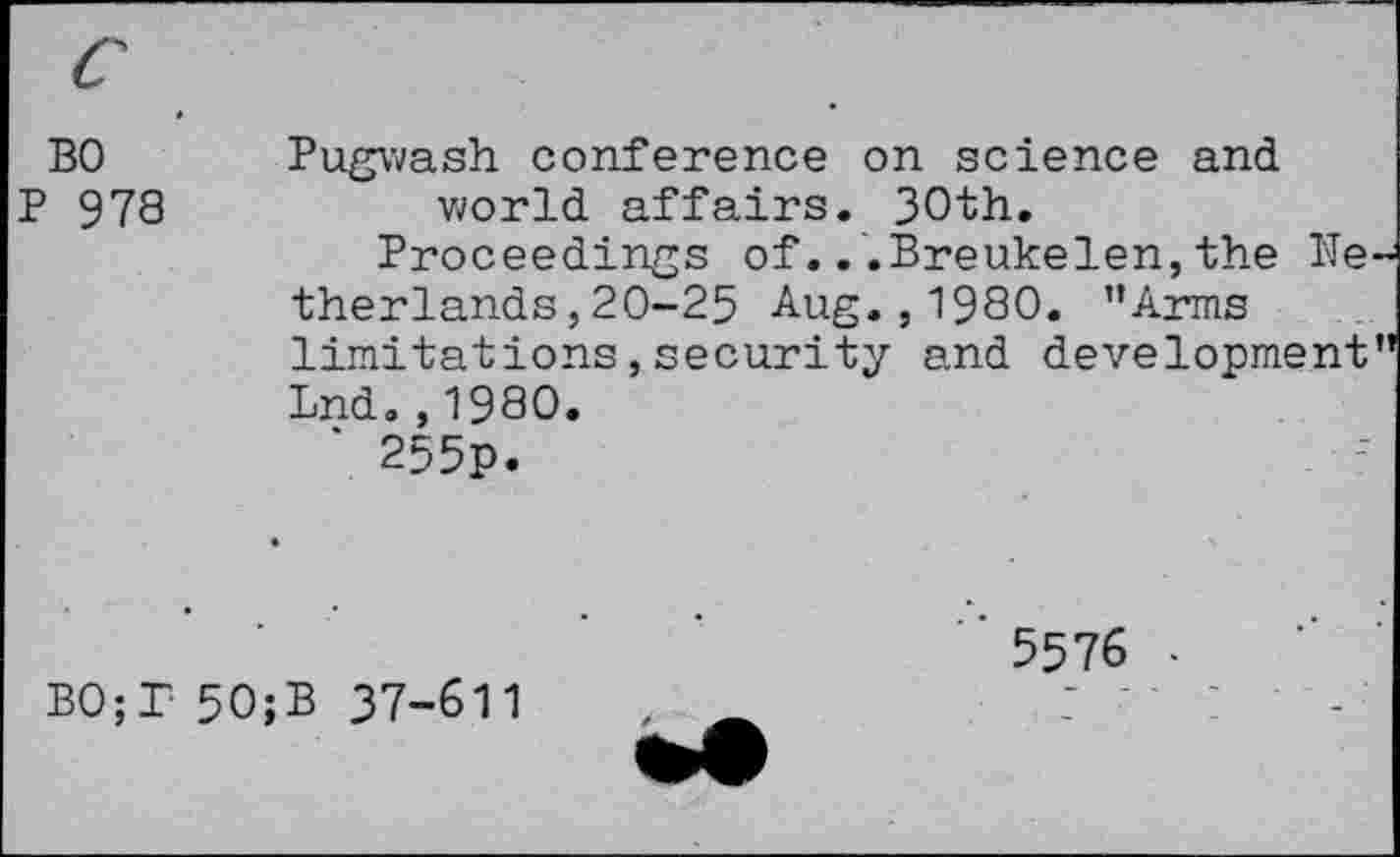 ﻿BO P 978	Pugwash conference on science and world affairs. 30th. Proceedings of...Breukelen,the Be therlands,20-25 Aug., 1980. ’’Arms limitations,security and development Lnd.,1980. ' 255p.
’ 5576 •
BO;T 50;B 37-611	, _	7 '